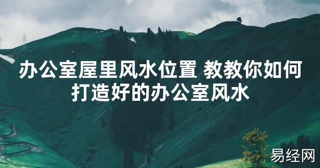 【2024最新风水】办公室屋里风水位置 教教你如何打造好的办公室风水【好运风水】